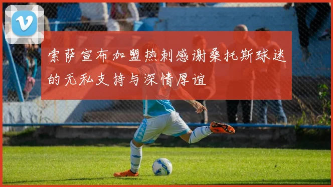索萨宣布加盟热刺感谢桑托斯球迷的无私支持与深情厚谊