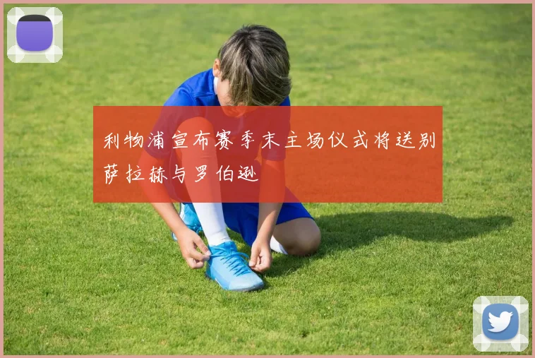 利物浦宣布赛季末主场仪式将送别萨拉赫与罗伯逊