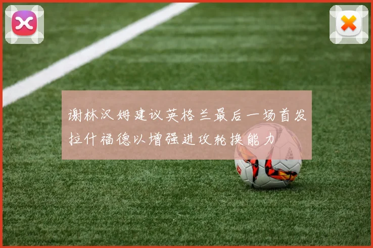 谢林汉姆建议英格兰最后一场首发拉什福德以增强进攻轮换能力