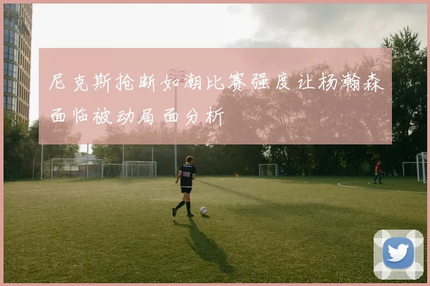 尼克斯抢断如潮比赛强度让杨瀚森面临被动局面分析
