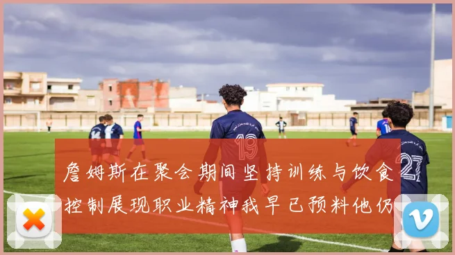 詹姆斯在聚会期间坚持训练与饮食控制展现职业精神我早已预料他仍将出战