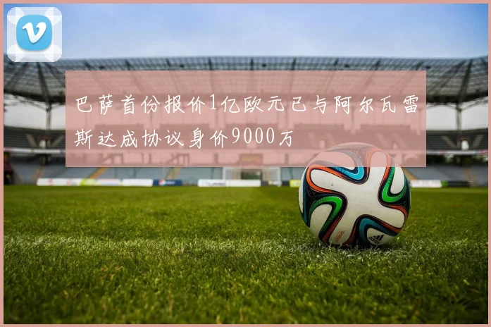 巴萨首份报价1亿欧元已与阿尔瓦雷斯达成协议身价9000万