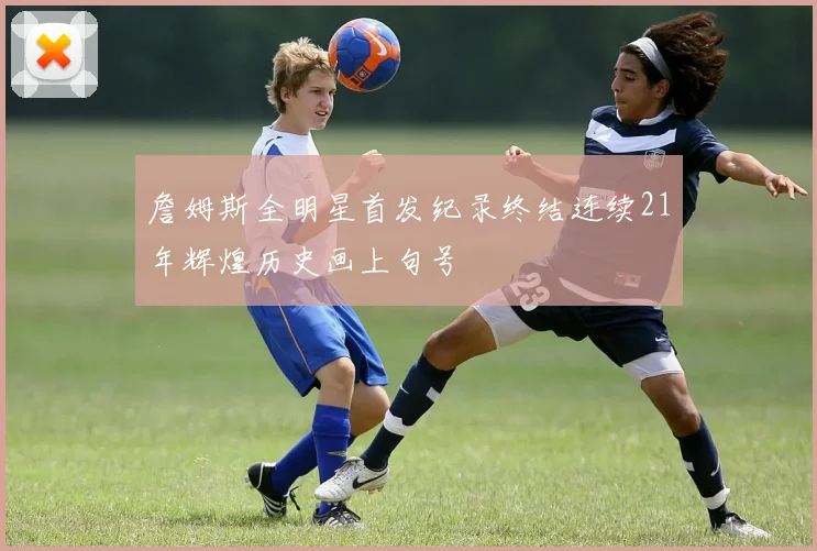 詹姆斯全明星首发纪录终结连续21年辉煌历史画上句号