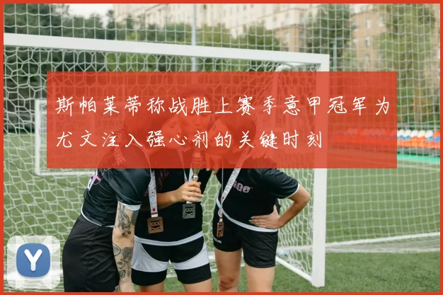 斯帕莱蒂称战胜上赛季意甲冠军为尤文注入强心剂的关键时刻