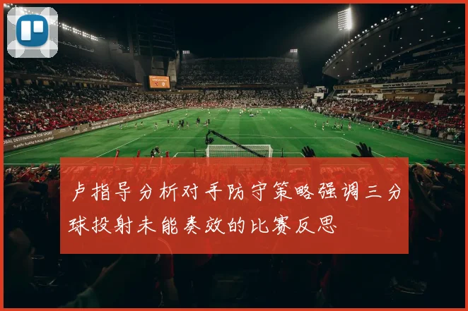 卢指导分析对手防守策略强调三分球投射未能奏效的比赛反思