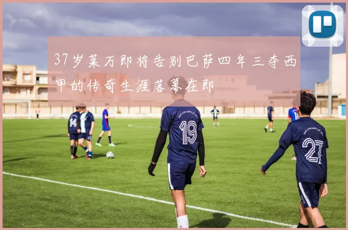 37岁莱万即将告别巴萨四年三夺西甲的传奇生涯落幕在即