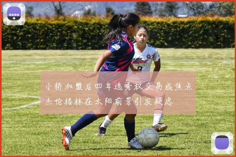 小桥加盟后四年选秀权交易成焦点杰伦格林在太阳前景引发疑虑