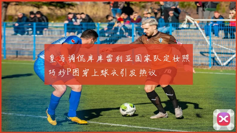 皇马调侃库库雷利亚国家队定妆照巧妙P图穿上球衣引发热议