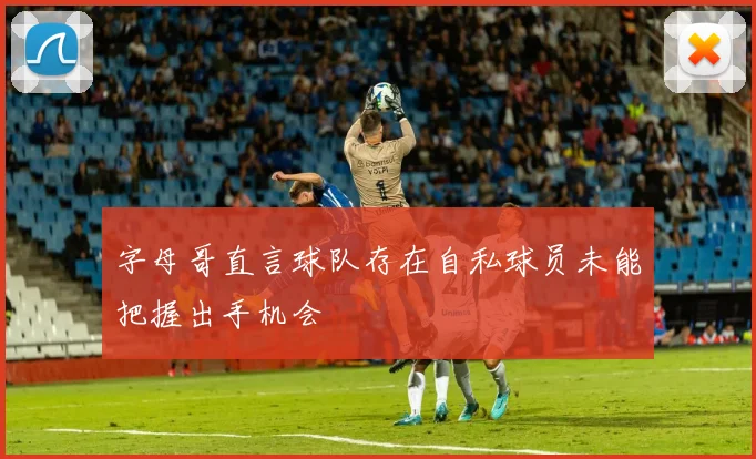 字母哥直言球队存在自私球员未能把握出手机会