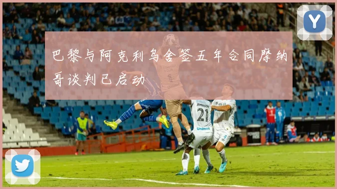 巴黎与阿克利乌舍签五年合同摩纳哥谈判已启动