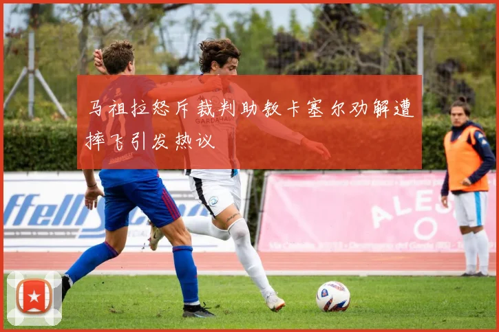 马祖拉怒斥裁判助教卡塞尔劝解遭摔飞引发热议