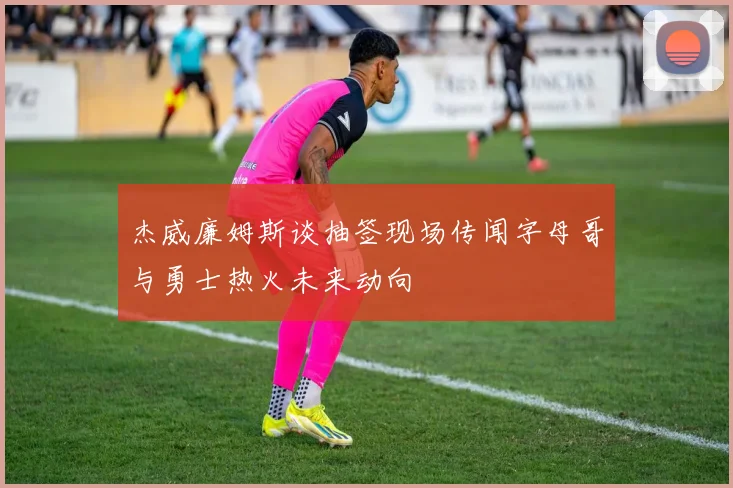 杰威廉姆斯谈抽签现场传闻字母哥与勇士热火未来动向