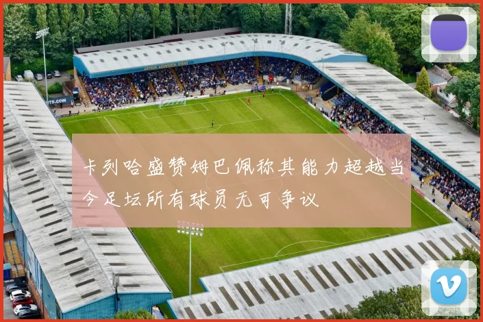 卡列哈盛赞姆巴佩称其能力超越当今足坛所有球员无可争议