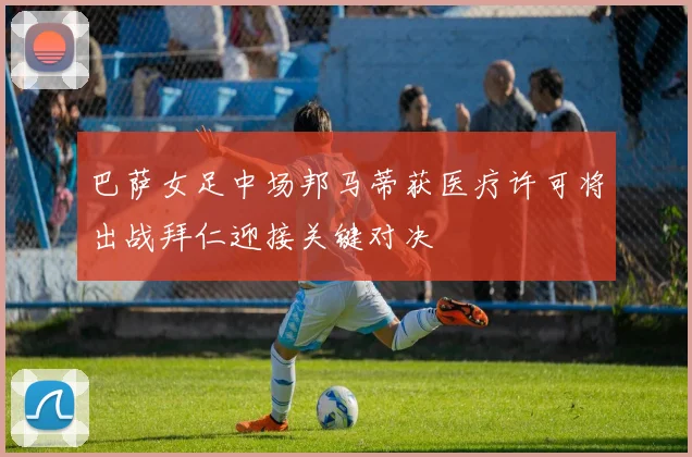 巴萨女足中场邦马蒂获医疗许可将出战拜仁迎接关键对决