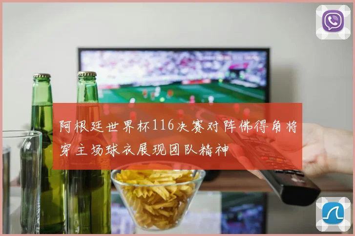 阿根廷世界杯116决赛对阵佛得角将穿主场球衣展现团队精神