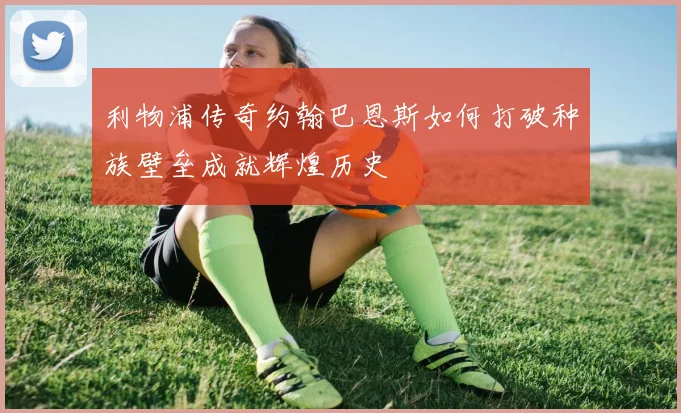 利物浦传奇约翰巴恩斯如何打破种族壁垒成就辉煌历史