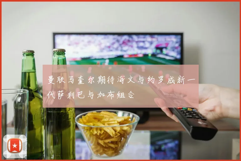 曼联马奎尔期待海文与约罗成新一代萨利巴与加布组合