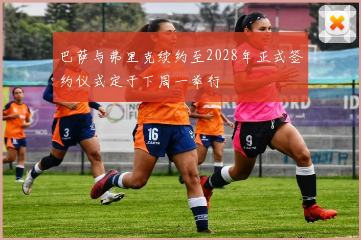 巴萨与弗里克续约至2028年正式签约仪式定于下周一举行