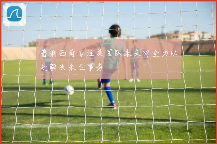 普利西奇专注美国队未来将全力以赴解决米兰事务