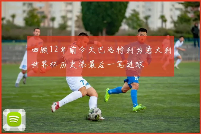 回顾12年前今天巴洛特利为意大利世界杯历史添最后一笔进球
