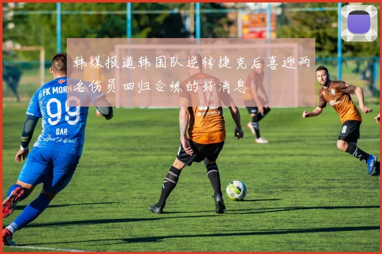 韩媒报道韩国队逆转捷克后喜迎两名伤员回归合练的好消息